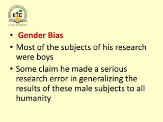 • Gender Bias
• Most of the subjects of his research
were boys
• Some claim he made a serious
research error in generalizing the
results of these male subjects to all
humanity
 