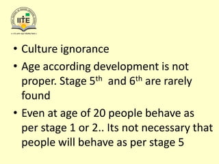 • Culture ignorance
• Age according development is not
proper. Stage 5th and 6th are rarely
found
• Even at age of 20 people behave as
per stage 1 or 2.. Its not necessary that
people will behave as per stage 5
 