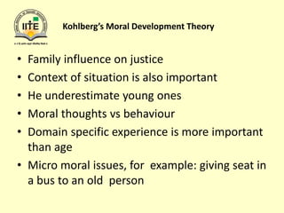 Kohlberg’s Moral Development Theory
• Family influence on justice
• Context of situation is also important
• He underestimate young ones
• Moral thoughts vs behaviour
• Domain specific experience is more important
than age
• Micro moral issues, for example: giving seat in
a bus to an old person
 