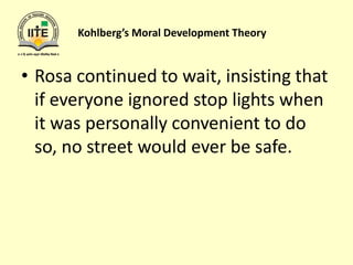 Kohlberg’s Moral Development Theory
• Rosa continued to wait, insisting that
if everyone ignored stop lights when
it was personally convenient to do
so, no street would ever be safe.
 
