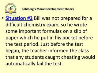 Kohlberg’s Moral Development Theory
• Situation #2 Bill was not prepared for a
difficult chemistry exam, so he wrote
some important formulas on a slip of
paper which he put in his pocket before
the test period. Just before the test
began, the teacher informed the class
that any students caught cheating would
automatically fail the test.
 