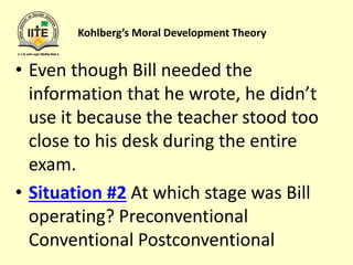 Kohlberg’s Moral Development Theory
• Even though Bill needed the
information that he wrote, he didn’t
use it because the teacher stood too
close to his desk during the entire
exam.
• Situation #2 At which stage was Bill
operating? Preconventional
Conventional Postconventional
 