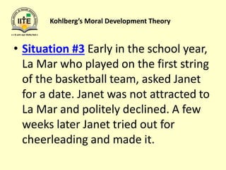 Kohlberg’s Moral Development Theory
• Situation #3 Early in the school year,
La Mar who played on the first string
of the basketball team, asked Janet
for a date. Janet was not attracted to
La Mar and politely declined. A few
weeks later Janet tried out for
cheerleading and made it.
 