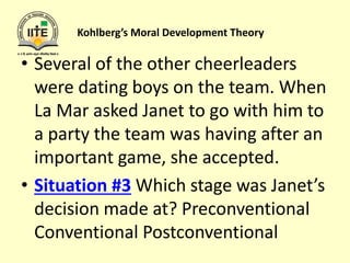 Kohlberg’s Moral Development Theory
• Several of the other cheerleaders
were dating boys on the team. When
La Mar asked Janet to go with him to
a party the team was having after an
important game, she accepted.
• Situation #3 Which stage was Janet’s
decision made at? Preconventional
Conventional Postconventional
 