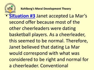 Kohlberg’s Moral Development Theory
• Situation #3 Janet accepted La Mar’s
second offer because most of the
other cheerleaders were dating
basketball players. As a cheerleader,
this seemed to be normal. Therefore,
Janet believed that dating La Mar
would correspond with what was
considered to be right and normal for
a cheerleader. Conventional
 