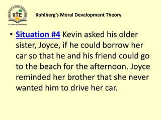Kohlberg’s Moral Development Theory
• Situation #4 Kevin asked his older
sister, Joyce, if he could borrow her
car so that he and his friend could go
to the beach for the afternoon. Joyce
reminded her brother that she never
wanted him to drive her car.
 