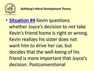 Kohlberg’s Moral Development Theory
• Situation #4 Kevin questions
whether Joyce’s decision to not take
Kevin’s friend home is right or wrong.
Kevin realizes his sister does not
want him to drive her car, but
decides that the well-being of his
friend is more important that Joyce’s
decision. Postconventional
 