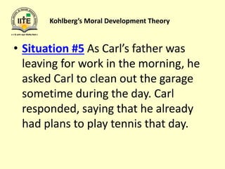 Kohlberg’s Moral Development Theory
• Situation #5 As Carl’s father was
leaving for work in the morning, he
asked Carl to clean out the garage
sometime during the day. Carl
responded, saying that he already
had plans to play tennis that day.
 
