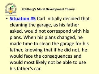 Kohlberg’s Moral Development Theory
• Situation #5 Carl initially decided that
cleaning the garage, as his father
asked, would not correspond with his
plans. When his plans changed, he
made time to clean the garage for his
father, knowing that if he did not, he
would face the consequences and
would most likely not be able to use
his father’s car.
 
