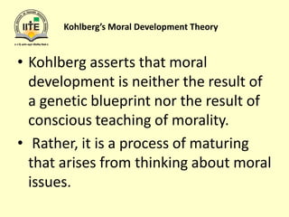 Kohlberg’s Moral Development Theory
• Kohlberg asserts that moral
development is neither the result of
a genetic blueprint nor the result of
conscious teaching of morality.
• Rather, it is a process of maturing
that arises from thinking about moral
issues.
 