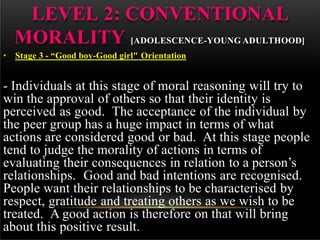 LEVEL 2: CONVENTIONAL
MORALITY [ADOLESCENCE-YOUNG ADULTHOOD]
• Stage 3 - “Good boy-Good girl" Orientation
- Individuals at this stage of moral reasoning will try to
win the approval of others so that their identity is
perceived as good. The acceptance of the individual by
the peer group has a huge impact in terms of what
actions are considered good or bad. At this stage people
tend to judge the morality of actions in terms of
evaluating their consequences in relation to a person’s
relationships. Good and bad intentions are recognised.
People want their relationships to be characterised by
respect, gratitude and treating others as we wish to be
treated. A good action is therefore on that will bring
about this positive result.
 