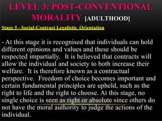 - At this stage it is recognised that individuals can hold
different opinions and values and these should be
respected impartially. It is believed that contracts will
allow the individual and society to both increase their
welfare. It is therefore known as a contractual
perspective. Freedom of choice becomes important and
certain fundamental principles are upheld, such as the
right to life and the right to choose. At this stage, no
single choice is seen as right or absolute since others do
not have the moral authority to judge the actions of the
individual.
LEVEL 3: POST-CONVENTIONAL
MORALITY [ADULTHOOD]
Stage 5 - Social-Contract Legalistic Orientation
 