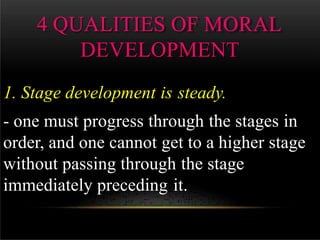4 QUALITIES OF MORAL
DEVELOPMENT
1. Stage development is steady.
- one must progress through the stages in
order, and one cannot get to a higher stage
without passing through the stage
immediately preceding it.
 