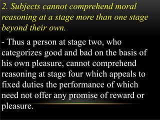 2. Subjects cannot comprehend moral
reasoning at a stage more than one stage
beyond their own.
- Thus a person at stage two, who
categorizes good and bad on the basis of
his own pleasure, cannot comprehend
reasoning at stage four which appeals to
fixed duties the performance of which
need not offer any promise of reward or
pleasure.
 