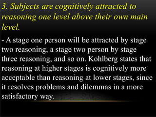 3. Subjects are cognitively attracted to
reasoning one level above their own main
level.
- A stage one person will be attracted by stage
two reasoning, a stage two person by stage
three reasoning, and so on. Kohlberg states that
reasoning at higher stages is cognitively more
acceptable than reasoning at lower stages, since
it resolves problems and dilemmas in a more
satisfactory way.
 