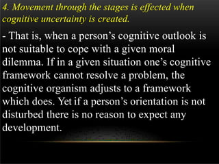 4. Movement through the stages is effected when
cognitive uncertainty is created.
- That is, when a person’s cognitive outlook is
not suitable to cope with a given moral
dilemma. If in a given situation one’s cognitive
framework cannot resolve a problem, the
cognitive organism adjusts to a framework
which does. Yet if a person’s orientation is not
disturbed there is no reason to expect any
development.
 