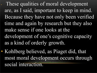 • These qualities of moral development
are, as I said, important to keep in mind.
Because they have not only been verified
time and again by research but they also
make sense if one looks at the
development of one’s cognitive capacity
as a kind of orderly growth.
• Kohlberg believed, as Piaget did, that
most moral development occurs through
social interaction.
 