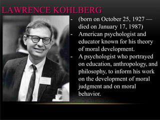 LAWRENCE KOHLBERG
- (born on October 25, 1927 —
died on January 17, 1987)
- American psychologist and
educator known for his theory
of moral development.
- A psychologist who portrayed
on education, anthropology, and
philosophy, to inform his work
on the development of moral
judgment and on moral
behavior.
 