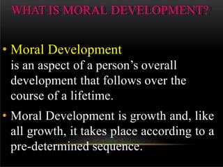 WHAT IS MORAL DEVELOPMENT?
• Moral Development
is an aspect of a person’s overall
development that follows over the
course of a lifetime.
• Moral Development is growth and, like
all growth, it takes place according to a
pre-determined sequence.
 