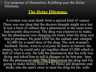 • For purposes of illustration, Kohlberg uses the Heinz
Dilemma.
The Heinz Dilemma:
A woman was near death from a special kind of cancer.
There was one drug that the doctors thought might save her.
It was a form of radium that a pharmacist in the same town
had recently discovered. The drug was expensive to make,
but the pharmacist was charging ten times what the drug cost
him to produce. He paid $200 for the radium and charged
$2,000 for a small dose of the drug. The sick woman's
husband, Heinz, went to everyone he knew to borrow the
money, but he could only get together about $1,000 which is
half of what it cost. He told the pharmacist that his wife was
dying and asked him to sell it cheaper or let him pay later.
But the pharmacist said: "No, I discovered the drug and I'm
going to make money from it." So Heinz got desperate and
broke into the man's store to steal the drug for his wife.
 