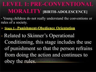 LEVEL 1: PRE-CONVENTIONAL
MORALITY [BIRTH-ADOLESCENCE]
- Young children do not really understand the conventions or
rules of a society.
 Stage 1 - Punishment-Obedience Orientation
- Related to Skinner’s Operational
Conditioning, this stage includes the use
of punishment so that the person refrains
from doing the action and continues to
obey the rules.
 