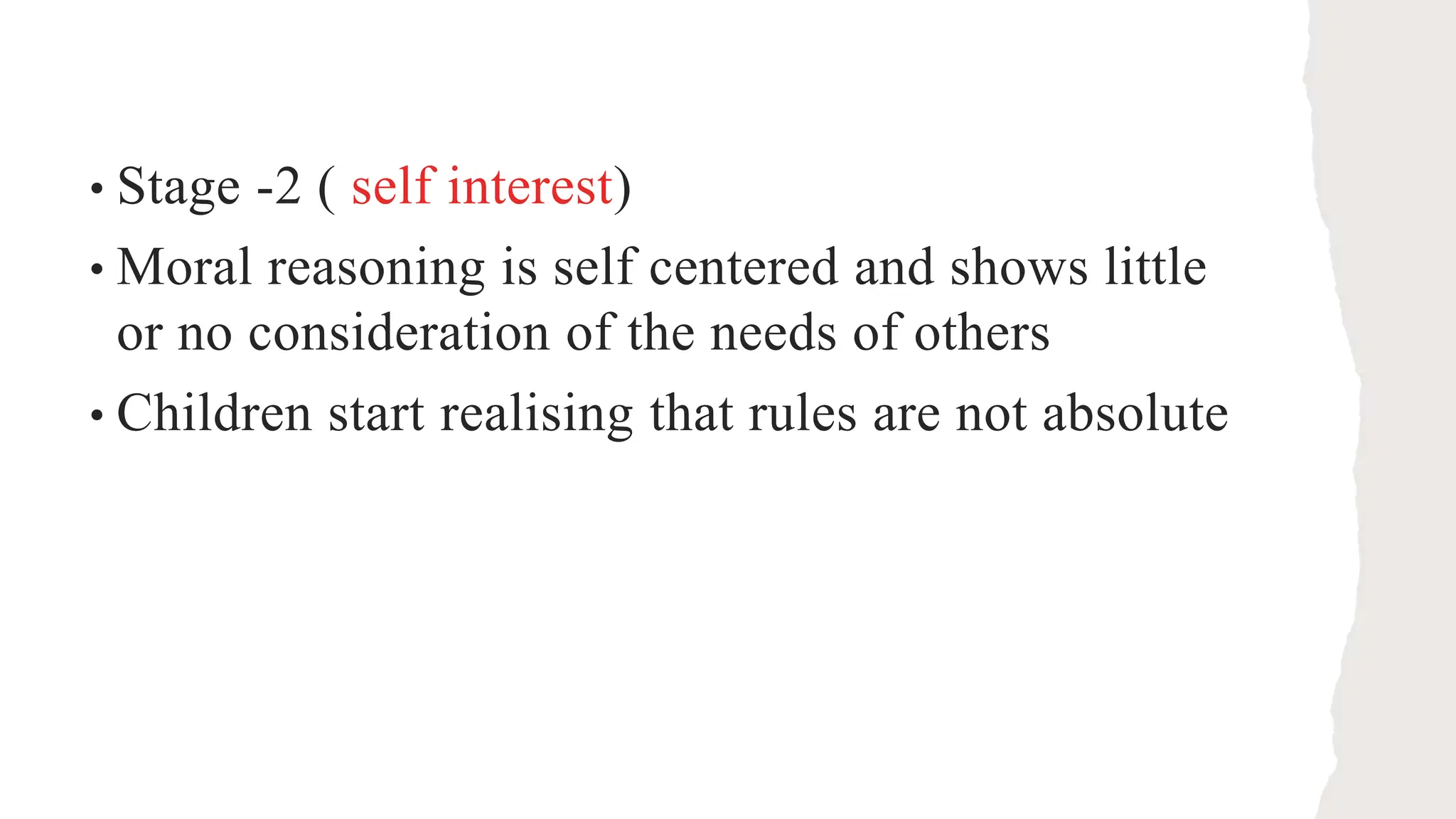 • Stage -2 ( self interest)
• Moral reasoning is self centered and shows little
or no consideration of the needs of others
• Children start realising that rules are not absolute
 
