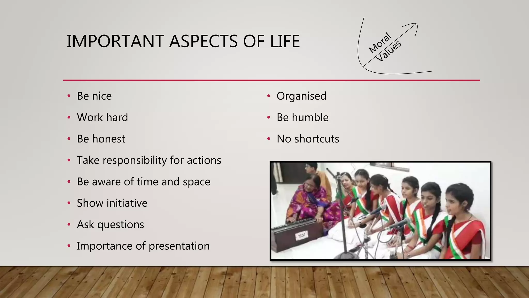 IMPORTANT ASPECTS OF LIFE
• Be nice
• Work hard
• Be honest
• Take responsibility for actions
• Be aware of time and space
• Show initiative
• Ask questions
• Importance of presentation
• Organised
• Be humble
• No shortcuts
 