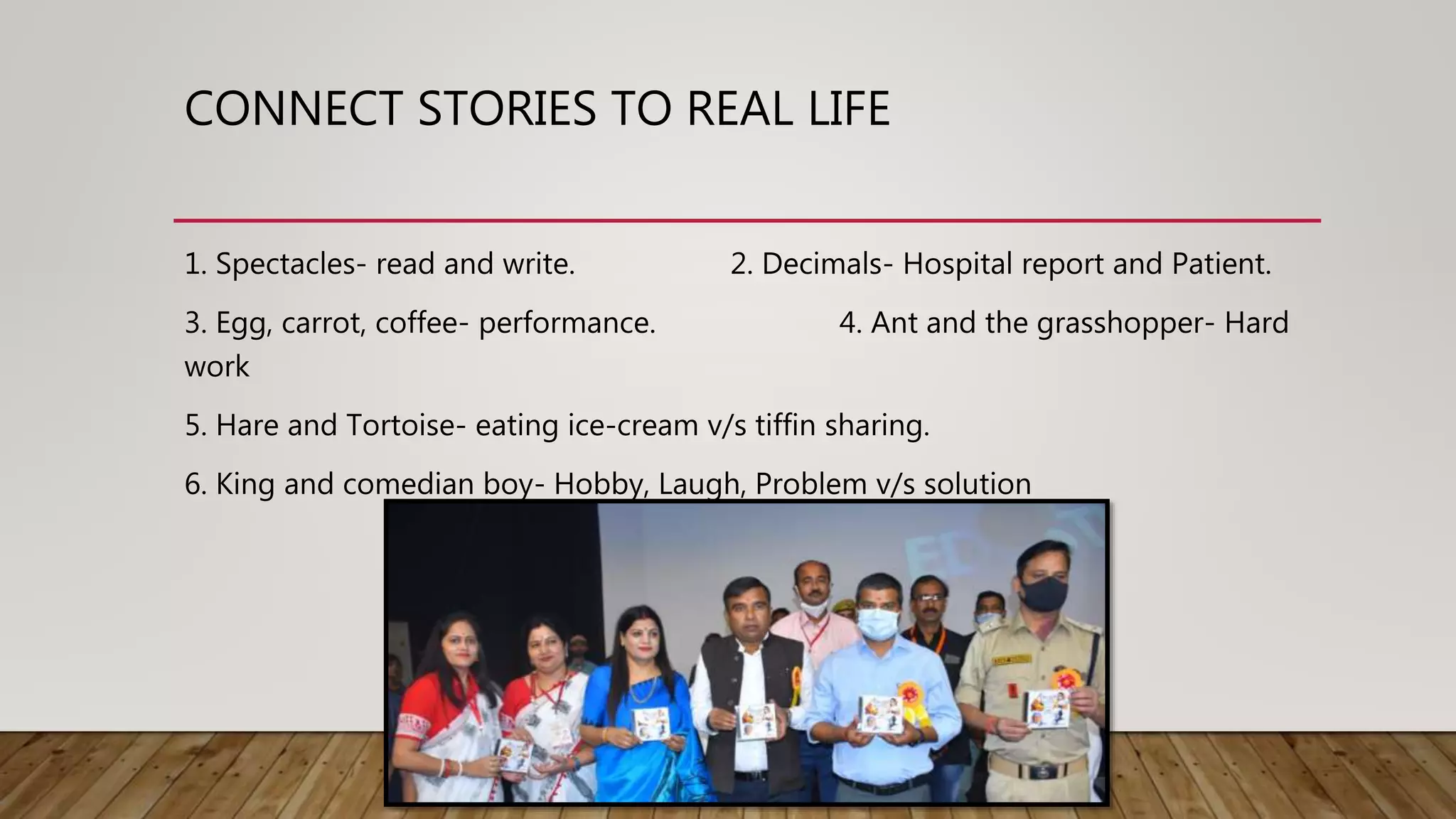 CONNECT STORIES TO REAL LIFE
1. Spectacles- read and write. 2. Decimals- Hospital report and Patient.
3. Egg, carrot, coffee- performance. 4. Ant and the grasshopper- Hard
work
5. Hare and Tortoise- eating ice-cream v/s tiffin sharing.
6. King and comedian boy- Hobby, Laugh, Problem v/s solution
 
