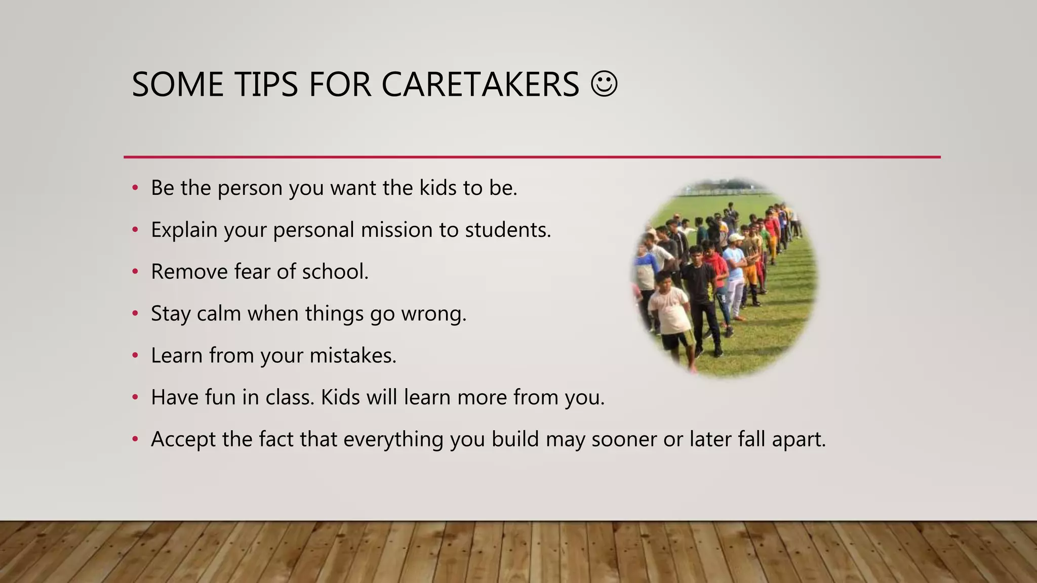 SOME TIPS FOR CARETAKERS 
• Be the person you want the kids to be.
• Explain your personal mission to students.
• Remove fear of school.
• Stay calm when things go wrong.
• Learn from your mistakes.
• Have fun in class. Kids will learn more from you.
• Accept the fact that everything you build may sooner or later fall apart.
 