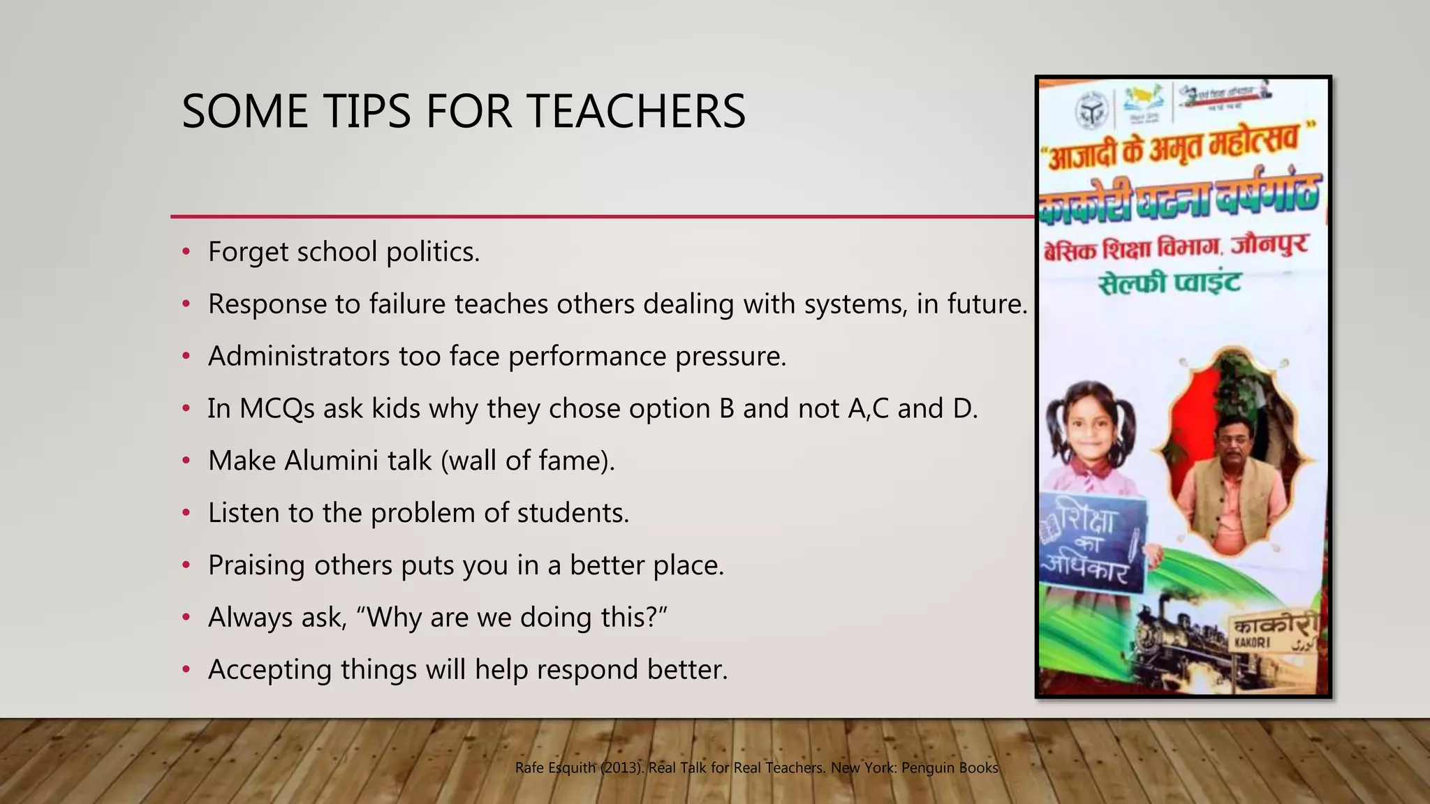 SOME TIPS FOR TEACHERS
• Forget school politics.
• Response to failure teaches others dealing with systems, in future.
• Administrators too face performance pressure.
• In MCQs ask kids why they chose option B and not A,C and D.
• Make Alumini talk (wall of fame).
• Listen to the problem of students.
• Praising others puts you in a better place.
• Always ask, “Why are we doing this?”
• Accepting things will help respond better.
Rafe Esquith (2013). Real Talk for Real Teachers. New York: Penguin Books
 