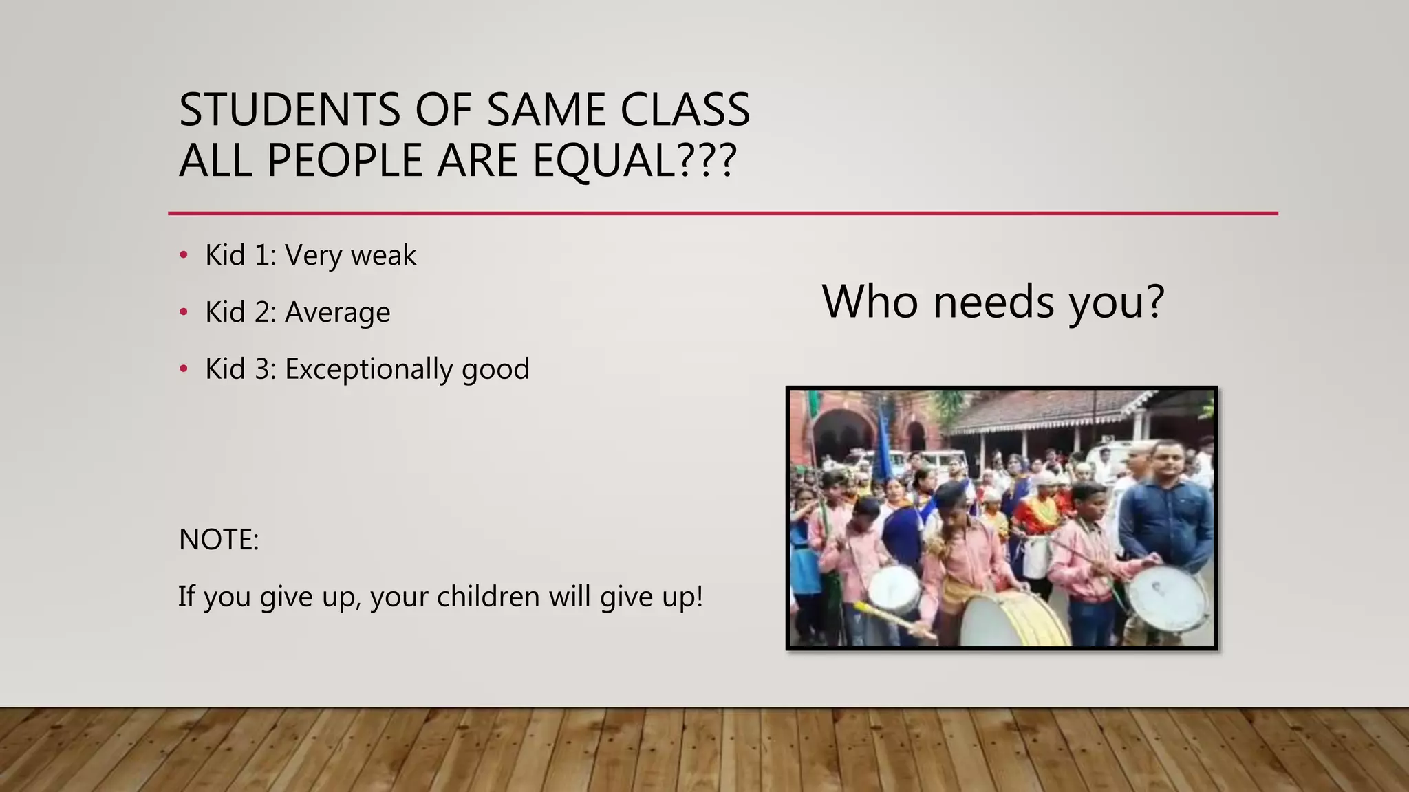 STUDENTS OF SAME CLASS
ALL PEOPLE ARE EQUAL???
• Kid 1: Very weak
• Kid 2: Average
• Kid 3: Exceptionally good
NOTE:
If you give up, your children will give up!
Who needs you?
 