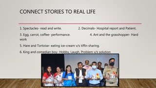 CONNECT STORIES TO REAL LIFE
1. Spectacles- read and write. 2. Decimals- Hospital report and Patient.
3. Egg, carrot, coffee- performance. 4. Ant and the grasshopper- Hard
work
5. Hare and Tortoise- eating ice-cream v/s tiffin sharing.
6. King and comedian boy- Hobby, Laugh, Problem v/s solution
 