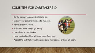 SOME TIPS FOR CARETAKERS 
• Be the person you want the kids to be.
• Explain your personal mission to students.
• Remove fear of school.
• Stay calm when things go wrong.
• Learn from your mistakes.
• Have fun in class. Kids will learn more from you.
• Accept the fact that everything you build may sooner or later fall apart.
 