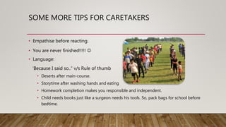 SOME MORE TIPS FOR CARETAKERS
• Empathise before reacting.
• You are never finished!!!!! 
• Language:
‘Because I said so..” v/s Rule of thumb
• Deserts after main-course.
• Storytime after washing hands and eating
• Homework completion makes you responsible and independent.
• Child needs books just like a surgeon needs his tools. So, pack bags for school before
bedtime.
 