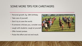 SOME MORE TIPS FOR CARETAKERS
• Personal growth. Eg. 18th birthday.
• Take care of yourself.
• Don’t try to save the world.
• If someone criticises you, consider source.
• Laugh with students. Laugh at yourself.
• Offer honest praises.
• Praise the effort and not end result.
 