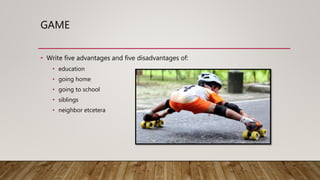 GAME
• Write five advantages and five disadvantages of:
• education
• going home
• going to school
• siblings
• neighbor etcetera
 