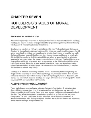 CHAPTER SEVEN
KOHLBERG'S STAGES OF MORAL
DEVELOPMENT
BIOGRAPHICAL INTRODUCTION
An outstanding example of research in the Piagetian tradition is the work of Lawrence Kohlberg.
Kohlberg has focused on moral development and has proposed a stage theory of moral thinking
which goes well beyond Piaget's initial formulations.
Kohlberg, who was born in 1927, grew up in Bronxville, New York, and attended the Andover
Academy in Massachusetts, a private high school for bright and usually wealthy students. He did
not go immediately to college, but instead went to help the Israeli cause, in which he was made
the Second Engineer on an old freighter carrying refugees from parts of Europe to Israel. After
this, in 1948, he enrolled at the University of Chicago, where he scored so high on admission
tests that he had to take only a few courses to earn his bachelor's degree. This he did in one year.
He stayed on at Chicago for graduate work in psychology, at first thinking he would become a
clinical psychologist. However, he soon became interested in Piaget and began interviewing
children and adolescents on moral issues. The result was his doctoral dissertation (1958a), the
first rendition of his new stage theory.
Kohlberg is an informal, unassuming man who also is a true scholar; he has thought long and
deeply about a wide range of issues in both psychology and philosophy and has done much to
help others appreciate the wisdom of many of the "old psychologists," such as Rousseau, John
Dewey, and James Mark Baldwin. Kohlberg has taught at the University of Chicago (1962-1968)
and, since 1968, has been at Harvard University.
PIAGET'S STAGES OF MORAL JUDGMENT
Piaget studied many aspects of moral judgment, but most of his findings fit into a two-stage
theory. Children younger than 10 or 11 years think about moral dilemmas one way; older
children consider them differently. As we have seen, younger children regard rules as fixed and
absolute. They believe that rules are handed down by adults or by God and that one cannot
change them. The older child's view is more relativistic. He or she understands that it is
permissible to change rules if everyone agrees. Rules are not sacred and absolute but are devices
which humans use to get along cooperatively.
 