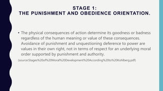 STAGE 1:
THE PUNISHMENT AND OBEDIENCE ORIENTATION.
• The physical consequences of action determine its goodness or badness
regardless of the human meaning or value of these consequences.
Avoidance of punishment and unquestioning deference to power are
values in their own right, not in terms of respect for an underlying moral
order supported by punishment and authority.
(source:Stages%20of%20Moral%20Development%20According%20to%20Kohlberg.pdf)
 