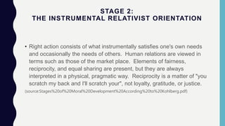 STAGE 2:
THE INSTRUMENTAL RELATIVIST ORIENTATION
• Right action consists of what instrumentally satisfies one's own needs
and occasionally the needs of others. Human relations are viewed in
terms such as those of the market place. Elements of fairness,
reciprocity, and equal sharing are present, but they are always
interpreted in a physical, pragmatic way. Reciprocity is a matter of "you
scratch my back and I'll scratch your", not loyalty, gratitude, or justice.
(source:Stages%20of%20Moral%20Development%20According%20to%20Kohlberg.pdf)
 