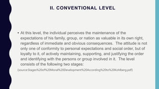 II. CONVENTIONAL LEVEL
• At this level, the individual perceives the maintenance of the
expectations of his family, group, or nation as valuable in its own right,
regardless of immediate and obvious consequences. The attitude is not
only one of conformity to personal expectations and social order, but of
loyalty to it, of actively maintaining, supporting, and justifying the order
and identifying with the persons or group involved in it. The level
consists of the following two stages:
(source:Stages%20of%20Moral%20Development%20According%20to%20Kohlberg.pdf)
 