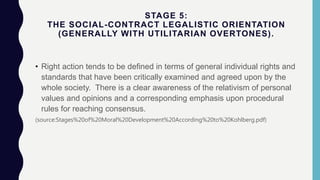 STAGE 5:
THE SOCIAL-CONTRACT LEGALISTIC ORIENTATION
(GENERALLY WITH UTILITARIAN OVERTONES).
• Right action tends to be defined in terms of general individual rights and
standards that have been critically examined and agreed upon by the
whole society. There is a clear awareness of the relativism of personal
values and opinions and a corresponding emphasis upon procedural
rules for reaching consensus.
(source:Stages%20of%20Moral%20Development%20According%20to%20Kohlberg.pdf)
 