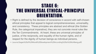 STAGE 6:
THE UNIVERSAL ETHICAL-PRINCIPLE
ORIENTATION.
• Right is defined by the decision of conscience in accord with self-chosen
ethical principles that appeal to logical comprehensiveness, universality,
and consistency. These principles are abstract and ethical (the Golden
Rule, the categorical imperative); they are not concrete moral rules like
the Ten Commandments. At heart, these are universal principles of
justice, of the reciprocity, and equality of the human rights, and of
respect for the dignity of human beings as individual persons.
• (source:Stages%20of%20Moral%20Development%20According%20to%20Kohlberg.pdf)
 