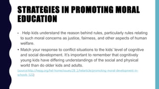 STRATEGIES IN PROMOTING MORAL
EDUCATION
• . Help kids understand the reason behind rules, particularly rules relating
to such moral concerns as justice, fairness, and other aspects of human
welfare.
• Match your response to conflict situations to the kids’ level of cognitive
and social development. It’s important to remember that cognitively
young kids have differing understandings of the social and physical
world than do older kids and adults.
(source:http://hepg.org/hel-home/issues/28_1/helarticle/promoting-moral-development-in-
schools_522)
 