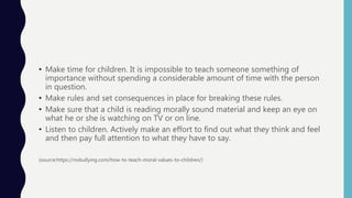 • Make time for children. It is impossible to teach someone something of
importance without spending a considerable amount of time with the person
in question.
• Make rules and set consequences in place for breaking these rules.
• Make sure that a child is reading morally sound material and keep an eye on
what he or she is watching on TV or on line.
• Listen to children. Actively make an effort to find out what they think and feel
and then pay full attention to what they have to say.
(source:https://nobullying.com/how-to-teach-moral-values-to-children/)
 