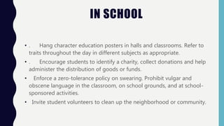 IN SCHOOL
• . Hang character education posters in halls and classrooms. Refer to
traits throughout the day in different subjects as appropriate.
• . Encourage students to identify a charity, collect donations and help
administer the distribution of goods or funds.
• Enforce a zero-tolerance policy on swearing. Prohibit vulgar and
obscene language in the classroom, on school grounds, and at school-
sponsored activities.
• Invite student volunteers to clean up the neighborhood or community.
 