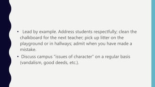 • Lead by example. Address students respectfully; clean the
chalkboard for the next teacher; pick up litter on the
playground or in hallways; admit when you have made a
mistake.
• Discuss campus “issues of character” on a regular basis
(vandalism, good deeds, etc.).
 