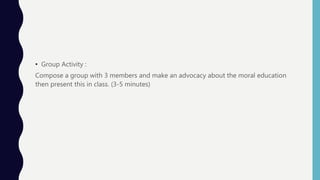• Group Activity :
Compose a group with 3 members and make an advocacy about the moral education
then present this in class. (3-5 minutes)
 