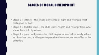 STAGES OF MORAL DEVELOPMENT
• Stage 1 = infancy—the child's only sense of right and wrong is what
feels good or bad;
• Stage 2 = toddler years—the child learns "right" and "wrong" from what
she or he is told by others;
• Stage 3 = preschool years—the child begins to internalize family values
as his or her own, and begins to perceive the consequences of his or her
behavior;
 