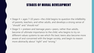 STAGES OF MORAL DEVELOPMENT
• Stage 4 = ages 7-10 years—the child begins to question the infallibility
of parents, teachers, and other adults, and develops a strong sense of
"should" and "should not"
• Stage 5 = preteen and teenage years—peers, rather than adults,
become of ultimate importance to the child, who begins to try on
different values systems to see which fits best; teens also become more
aware of and concerned with the larger society, and begin to reason
more abstractly about "right" and "wrong."
 