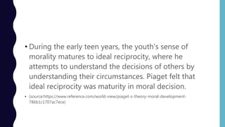 • During the early teen years, the youth's sense of
morality matures to ideal reciprocity, where he
attempts to understand the decisions of others by
understanding their circumstances. Piaget felt that
ideal reciprocity was maturity in moral decision.
• (source:https://www.reference.com/world-view/piaget-s-theory-moral-development-
786b1c1707ac7ece)
 